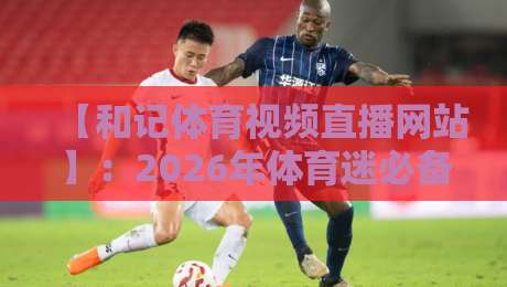 【和记体育视频直播网站】:2026年体育迷必备的观赛新选择