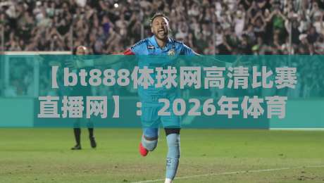 【bt888体球网高清比赛直播网】:2026年体育迷必备的高清直播利器,你还没用过?