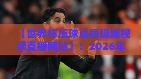 【世界杯压球直播现场视频直播网站】！2026年这些平台让你看球嗨到爆