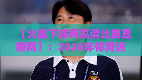 【火狐下球网高清比赛直播网】:2026年体育迷的观赛新选择? 【火狐下球网高清比赛直播网】:2026年体育迷的观赛新选择?