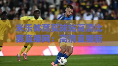 米乐体育买球站高清比赛直播网:高清直播新选择,2026年观赛体验升级