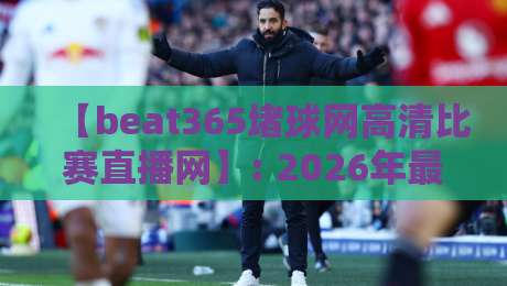 【beat365堵球网高清比赛直播网】: 2026年最全观赛指南与实测体验