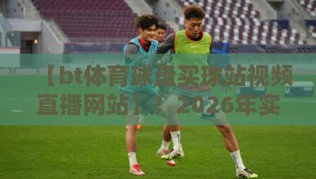 【bt体育球盘买球站视频直播网站】！2026年实测报告：老玩家亲测哪家能看又能玩？