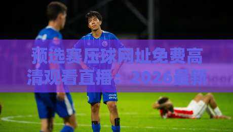 预选赛压球网址免费高清观看直播:2026最新观赛指南与实用技巧