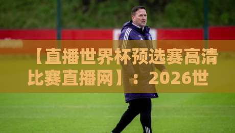 【直播世界杯预选赛高清比赛直播网】：2026世预赛观赛指南，这些细节你绝对不知道