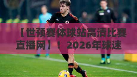 【世预赛体球站高清比赛直播网】！2026年球迷必收藏的4大观赛技巧