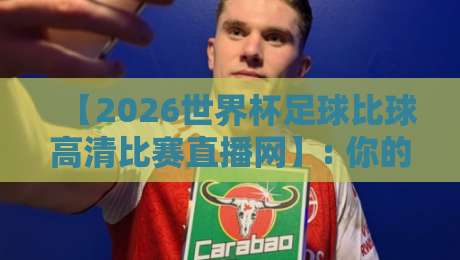 【2026世界杯足球比球高清比赛直播网】: 你的观赛终极指南！