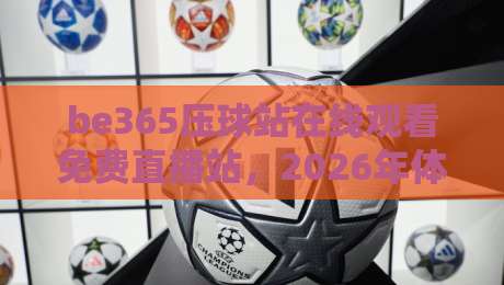 be365压球站在线观看免费直播站,2026年体育迷的私藏宝典