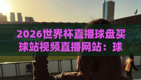 2026世界杯直播球盘买球站视频直播网站：球迷老司机教你避开这些坑