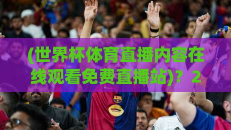 (世界杯体育直播内容在线观看免费直播站)？2026球迷必备的观赛指南与避坑心得