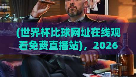 (世界杯比球网址在线观看免费直播站)，2026年观赛新选择！