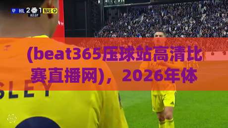 (beat365压球站高清比赛直播网)，2026年体育迷不可错过的观赛新选择