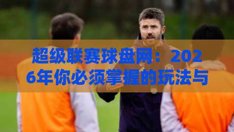 超级联赛球盘网：2026年你必须掌握的玩法与避坑指南