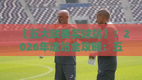【五大联赛买球站】！2026年选站全攻略：五大联赛买球站避坑与推荐