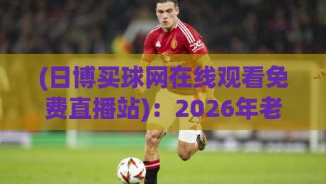 (日博买球网在线观看免费直播站):2026年老球迷的私藏观赛指南