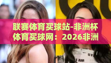 联赛体育买球站-非洲杯体育买球网：2026非洲杯观赛指南与投注平台实测
