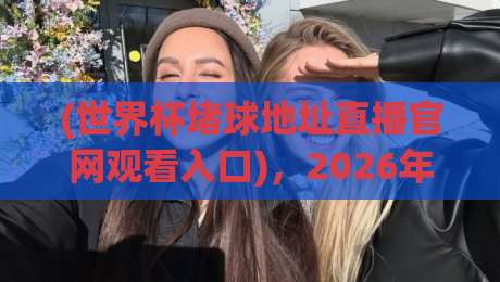 (世界杯堵球地址直播官网观看入口),2026年最全观赛指南请收好!