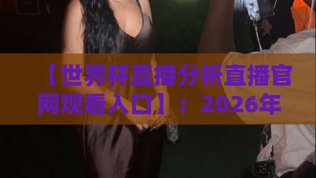 【世界杯直播分析直播官网观看入口】：2026年球迷必备的高清观赛与实时数据指南