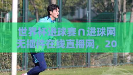 世界杯进球赛∩进球网无插件在线直播网，2026年看球新姿势！