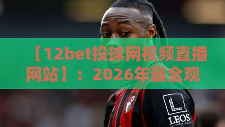 【12bet投球网视频直播网站】：2026年最全观赛指南与实测体验