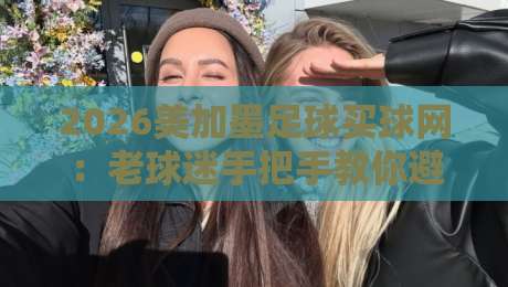 2026美加墨足球买球网:老球迷手把手教你避开买球那些坑 2026美加墨足球买球网:老球迷手把手教你避开买球那些坑