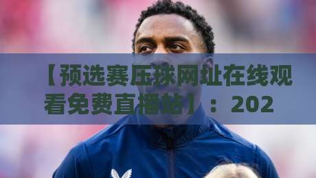 【预选赛压球网址在线观看免费直播站】：2026年最新观赛指南与避坑技巧