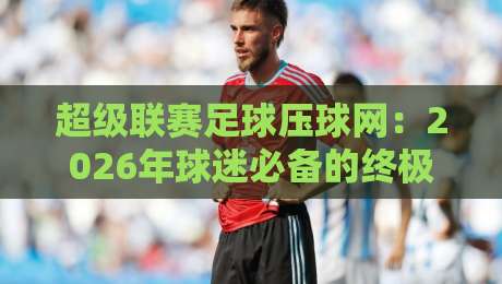 超级联赛足球压球网：2026年球迷必备的终极观赛与投注指南