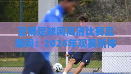 亚博足球网高清比赛直播网：2026年观赛新体验，高清直播的极致享受