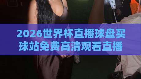2026世界杯直播球盘买球站免费高清观看直播：一篇文章带你找到最佳观赛入口