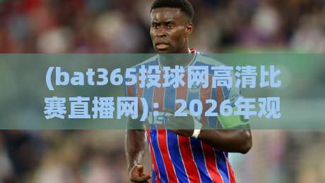 (bat365投球网高清比赛直播网)：2026年观赛新体验，高清比赛直播网首选bat365投球网