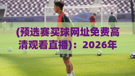 (预选赛买球网址免费高清观看直播):2026年六大最实用观赛渠道实测对比