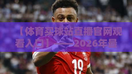【体育买球站直播官网观看入口】——2026年最新入口指南与实测体验