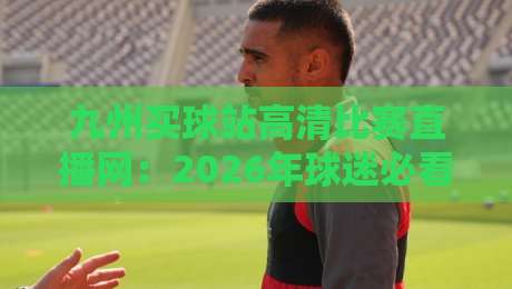 九州买球站高清比赛直播网:2026年球迷必看的三大隐藏功能与实测体验