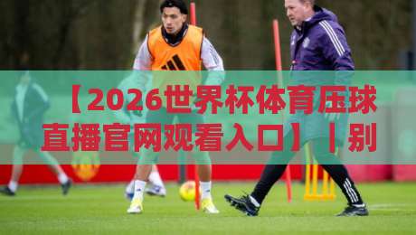 【2026世界杯体育压球直播官网观看入口】|别再乱找了,这份实测指南帮你避开所有坑