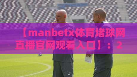 【manbetx体育堵球网直播官网观看入口】：2026年最新观赛指南与实用技巧