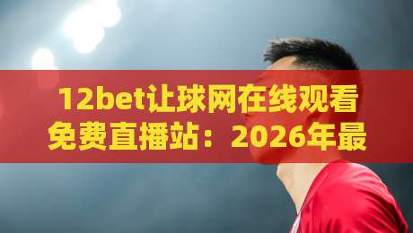 12bet让球网在线观看免费直播站：2026年最新免费直播平台推荐与实战技巧