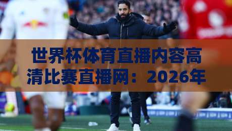 世界杯体育直播内容高清比赛直播网:2026年观赛新体验,哪里看最靠谱?