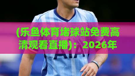 (乐鱼体育堵球站免费高清观看直播)：2026年体育迷的终极观赛指南
