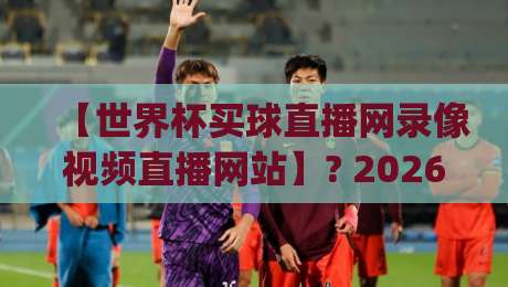 【世界杯买球直播网录像视频直播网站】? 2026年世界杯观赛新体验，录像回放与实时直播平台解析+(世界杯买球直播网录像视频直播网站)