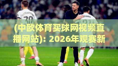 (中欧体育买球网视频直播网站): 2026年观赛新体验与避坑指南