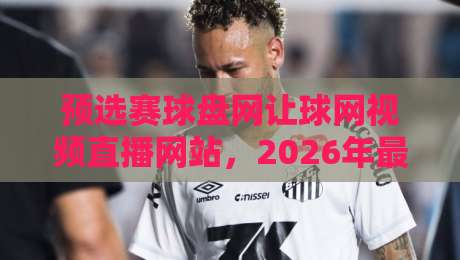 预选赛球盘网让球网视频直播网站，2026年最全观赛指南（干货分享）