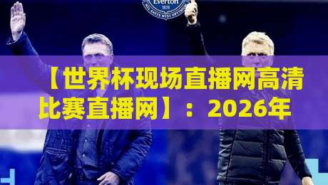 【世界杯现场直播网高清比赛直播网】：2026年观赛体验全面升级，你准备好了吗？