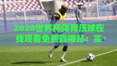 2026世界杯体育压球在线观看免费直播站：实测靠谱的观赛渠道与避坑指南（2026世界杯体育压球）