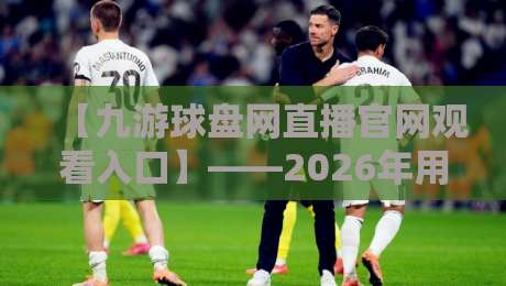 【九游球盘网直播官网观看入口】——2026年用户最关注的几个问题