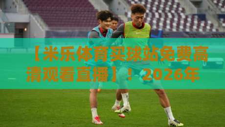 【米乐体育买球站免费高清观看直播】！2026年看球新姿势，这些隐藏功能你知道吗？