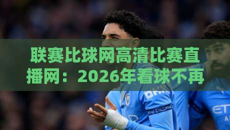 联赛比球网高清比赛直播网：2026年看球不再卡顿，高清直播体验全面升级，你试过吗？