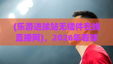 (乐游进球站无插件在线直播网)，2026年看球新选择——为什么我放弃了传统直播？乐游进球站无插件在线直播网