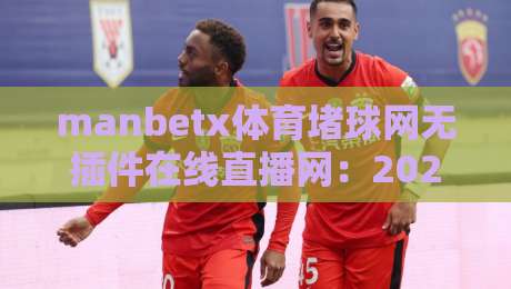 manbetx体育堵球网无插件在线直播网：2026年资深球迷的观赛新解