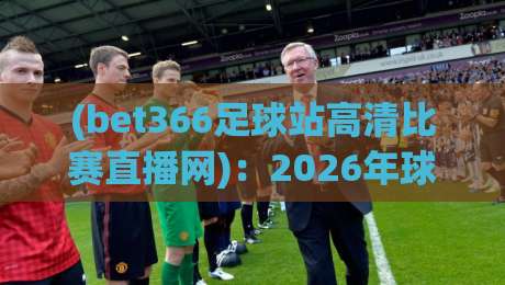 (bet366足球站高清比赛直播网):2026年球迷必看的五大升级亮点!