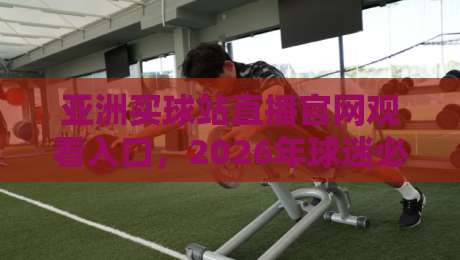 亚洲买球站直播官网观看入口，2026年球迷必藏的观赛新姿势